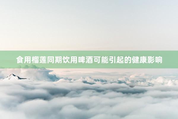 食用榴莲同期饮用啤酒可能引起的健康影响