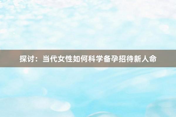 探讨：当代女性如何科学备孕招待新人命